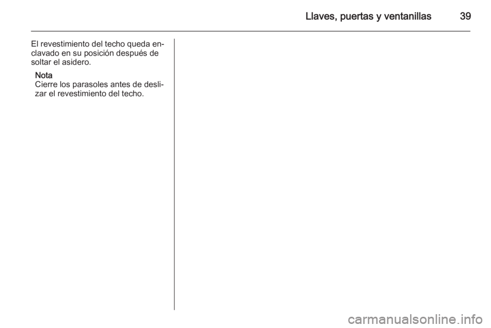 OPEL ASTRA J 2015 Manual de Instrucciones (in Spanish) Llaves, puertas y ventanillas39
El revestimiento del techo queda en‐
clavado en su posición después de soltar el asidero.
Nota
Cierre los parasoles antes de desli‐
zar el revestimiento del techo OPEL ASTRA J 2015 Manual de Instrucciones (in Spanish) Llaves, puertas y ventanillas39
El revestimiento del techo queda en‐
clavado en su posición después de soltar el asidero.
Nota
Cierre los parasoles antes de desli‐
zar el revestimiento del techo