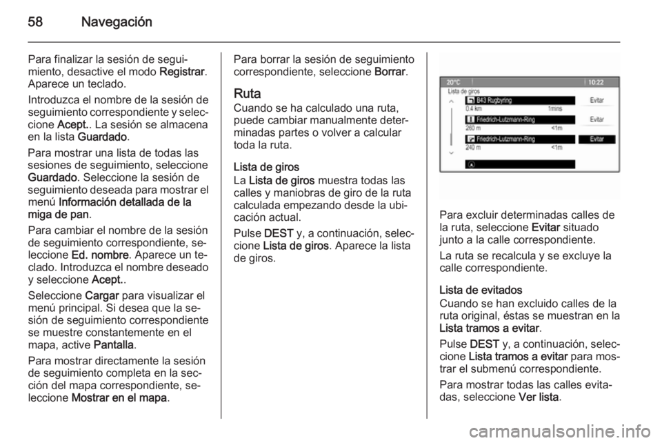 OPEL ASTRA J 2015.5 Manual de infoentretenimiento (in Spanish) 58Navegación
Para finalizar la sesión de segui‐miento, desactive el modo Registrar.
Aparece un teclado.
Introduzca el nombre de la sesión de
seguimiento correspondiente y selec‐
cione Acept. OPEL ASTRA J 2015.5 Manual de infoentretenimiento (in Spanish) 58Navegación
Para finalizar la sesión de segui‐miento, desactive el modo Registrar.
Aparece un teclado.
Introduzca el nombre de la sesión de
seguimiento correspondiente y selec‐
cione Acept.