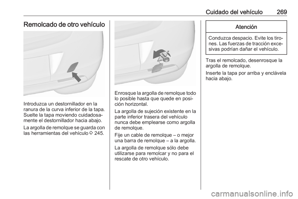 OPEL ASTRA J 2017  Manual de Instrucciones (in Spanish) Cuidado del vehículo269Remolcado de otro vehículo
Introduzca un destornillador en la
ranura de la curva inferior de la tapa.
Suelte la tapa moviendo cuidadosa‐
mente el destornillador hacia abajo.