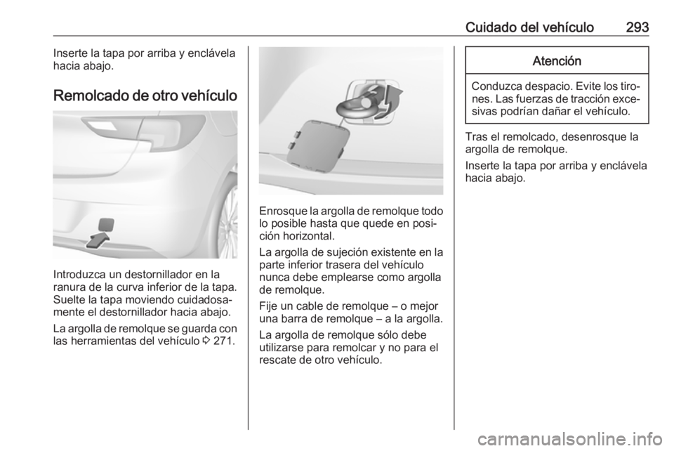 OPEL ASTRA K 2017.5 Manual de Instrucciones (in Spanish) Cuidado del vehículo293Inserte la tapa por arriba y enclávela
hacia abajo.
Remolcado de otro vehículo
Introduzca un destornillador en la
ranura de la curva inferior de la tapa.
Suelte la tapa movie OPEL ASTRA K 2017.5 Manual de Instrucciones (in Spanish) Cuidado del vehículo293Inserte la tapa por arriba y enclávela
hacia abajo.
Remolcado de otro vehículo
Introduzca un destornillador en la
ranura de la curva inferior de la tapa.
Suelte la tapa movie