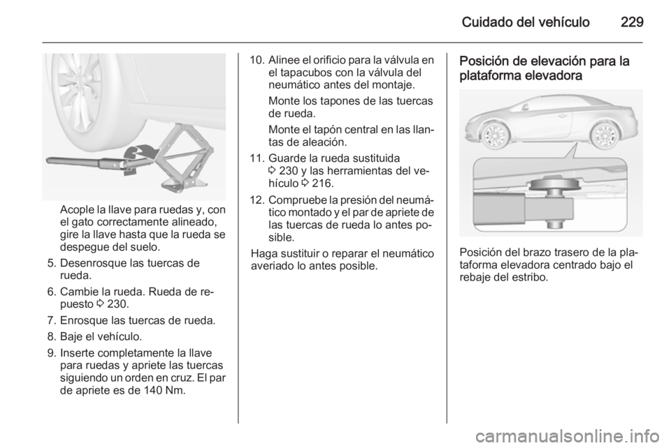 OPEL CASCADA 2014 Manual de Instrucciones (in Spanish) Cuidado del vehículo229
Acople la llave para ruedas y, con
el gato correctamente alineado,
gire la llave hasta que la rueda se despegue del suelo.
5. Desenrosque las tuercas de rueda.
6. Cambie la ru OPEL CASCADA 2014 Manual de Instrucciones (in Spanish) Cuidado del vehículo229
Acople la llave para ruedas y, con
el gato correctamente alineado,
gire la llave hasta que la rueda se despegue del suelo.
5. Desenrosque las tuercas de rueda.
6. Cambie la ru