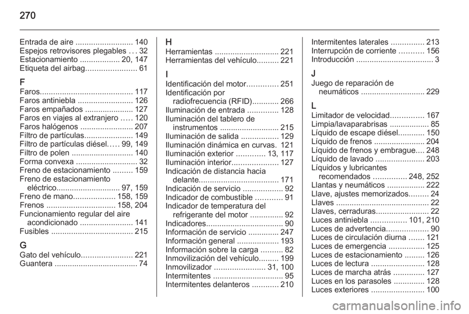 OPEL CASCADA 2015.5 Manual de Instrucciones (in Spanish) 270
Entrada de aire .......................... 140
Espejos retrovisores plegables ...32
Estacionamiento ..................20, 147
Etiqueta del airbag .......................61
F Faros .............. OPEL CASCADA 2015.5 Manual de Instrucciones (in Spanish) 270
Entrada de aire .......................... 140
Espejos retrovisores plegables ...32
Estacionamiento ..................20, 147
Etiqueta del airbag .......................61
F Faros ..............