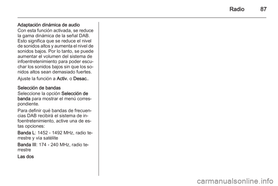 OPEL CORSA 2015 Manual de infoentretenimiento (in Spanish) Radio87
Adaptación dinámica de audio
Con esta función activada, se reduce la gama dinámica de la señal DAB.
Esto significa que se reduce el nivel
de sonidos altos y aumenta el nivel de
sonidos ba OPEL CORSA 2015 Manual de infoentretenimiento (in Spanish) Radio87
Adaptación dinámica de audio
Con esta función activada, se reduce la gama dinámica de la señal DAB.
Esto significa que se reduce el nivel
de sonidos altos y aumenta el nivel de
sonidos ba