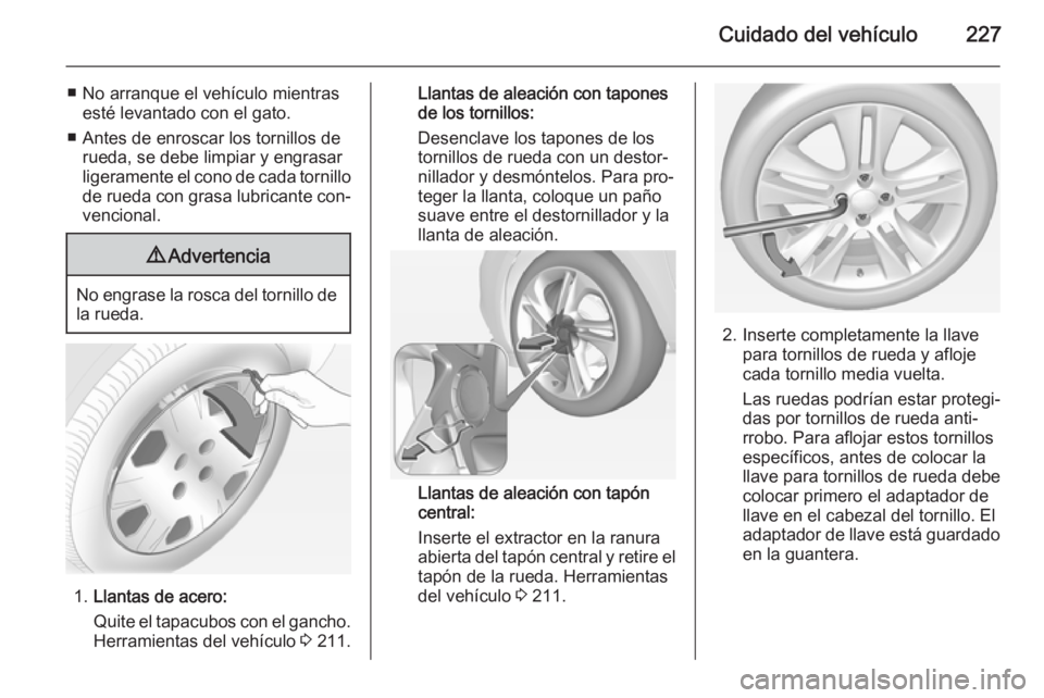 OPEL CORSA 2015 Manual de Instrucciones (in Spanish) Cuidado del vehículo227
■ No arranque el vehículo mientrasesté levantado con el gato.
■ Antes de enroscar los tornillos de rueda, se debe limpiar y engrasar
ligeramente el cono de cada tornillo OPEL CORSA 2015 Manual de Instrucciones (in Spanish) Cuidado del vehículo227
■ No arranque el vehículo mientrasesté levantado con el gato.
■ Antes de enroscar los tornillos de rueda, se debe limpiar y engrasar
ligeramente el cono de cada tornillo
