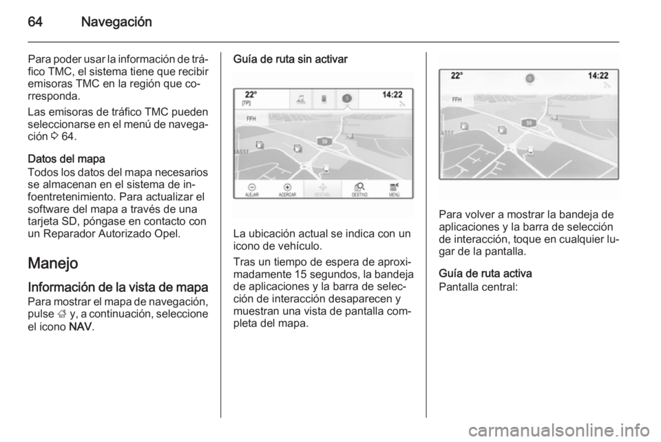 OPEL INSIGNIA 2015.5  Manual de infoentretenimiento (in Spanish) 64Navegación
Para poder usar la información de trá‐fico TMC, el sistema tiene que recibir
emisoras TMC en la región que co‐
rresponda.
Las emisoras de tráfico TMC pueden
seleccionarse en el m