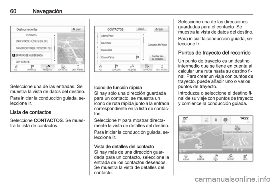 OPEL INSIGNIA 2016 Manual de infoentretenimiento (in Spanish) 60Navegación
Seleccione una de las entradas. Se
muestra la vista de datos del destino.
Para iniciar la conducción guiada, se‐ leccione Ir.
Lista de contactos
Seleccione CONTACTOS . Se mues‐
tr OPEL INSIGNIA 2016 Manual de infoentretenimiento (in Spanish) 60Navegación
Seleccione una de las entradas. Se
muestra la vista de datos del destino.
Para iniciar la conducción guiada, se‐ leccione Ir.
Lista de contactos
Seleccione CONTACTOS . Se mues‐
tr