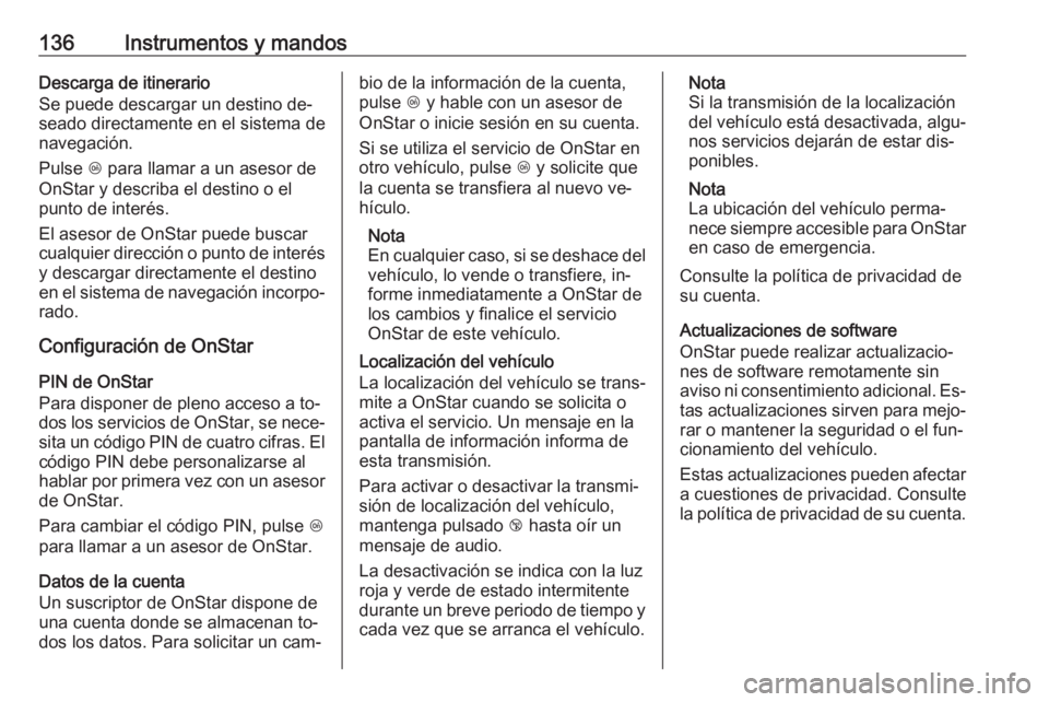OPEL INSIGNIA 2016 Manual de Instrucciones (in Spanish) 136Instrumentos y mandosDescarga de itinerario
Se puede descargar un destino de‐
seado directamente en el sistema de
navegación.
Pulse Z para llamar a un asesor de
OnStar y describa el destino o e OPEL INSIGNIA 2016 Manual de Instrucciones (in Spanish) 136Instrumentos y mandosDescarga de itinerario
Se puede descargar un destino de‐
seado directamente en el sistema de
navegación.
Pulse Z para llamar a un asesor de
OnStar y describa el destino o e