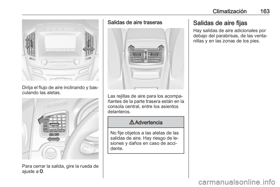 OPEL INSIGNIA 2016.5  Manual de Instrucciones (in Spanish) Climatización163
Dirija el flujo de aire inclinando y bas‐
culando las aletas.
Para cerrar la salida, gire la rueda de
ajuste a  7.
Salidas de aire traseras
Las rejillas de aire para los acompa‐
