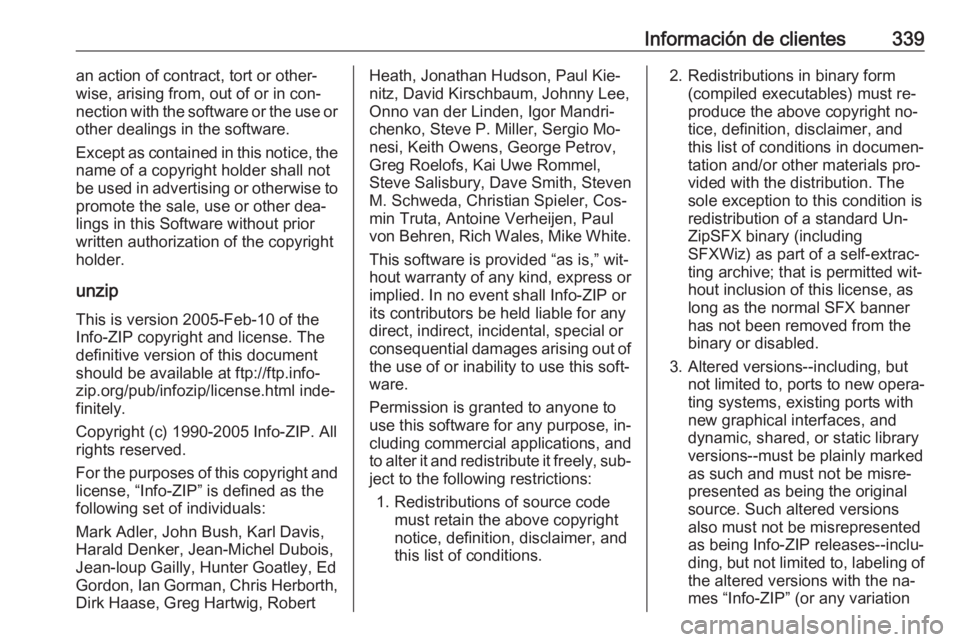 OPEL INSIGNIA 2016.5  Manual de Instrucciones (in Spanish) Información de clientes339an action of contract, tort or other‐
wise, arising from, out of or in con‐
nection with the software or the use or
other dealings in the software.
Except as contained i