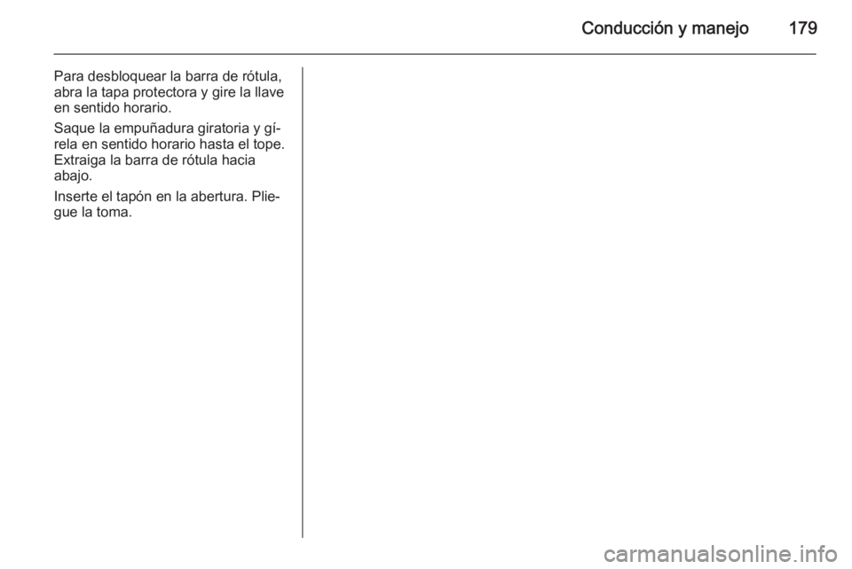 OPEL MERIVA 2015 Manual de Instrucciones (in Spanish) Conducción y manejo179
Para desbloquear la barra de rótula,
abra la tapa protectora y gire la llave
en sentido horario.
Saque la empuñadura giratoria y gí‐
rela en sentido horario hasta el tope. OPEL MERIVA 2015 Manual de Instrucciones (in Spanish) Conducción y manejo179
Para desbloquear la barra de rótula,
abra la tapa protectora y gire la llave
en sentido horario.
Saque la empuñadura giratoria y gí‐
rela en sentido horario hasta el tope.