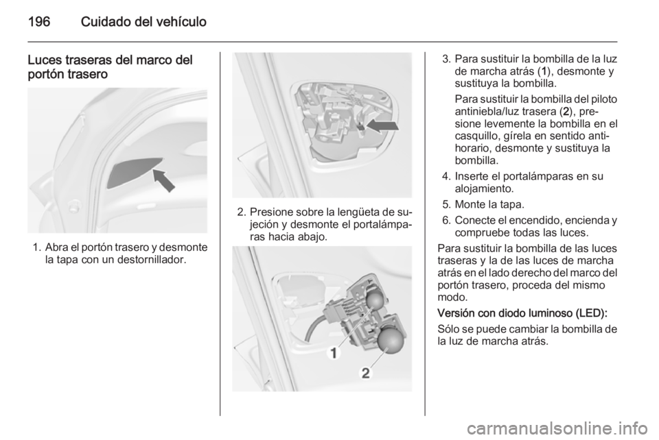 OPEL MERIVA 2015 Manual de Instrucciones (in Spanish) 196Cuidado del vehículo
Luces traseras del marco del
portón trasero
1. Abra el portón trasero y desmonte
la tapa con un destornillador.
2. Presione sobre la lengüeta de su‐
jeción y desmonte el OPEL MERIVA 2015 Manual de Instrucciones (in Spanish) 196Cuidado del vehículo
Luces traseras del marco del
portón trasero
1. Abra el portón trasero y desmonte
la tapa con un destornillador.
2. Presione sobre la lengüeta de su‐
jeción y desmonte el