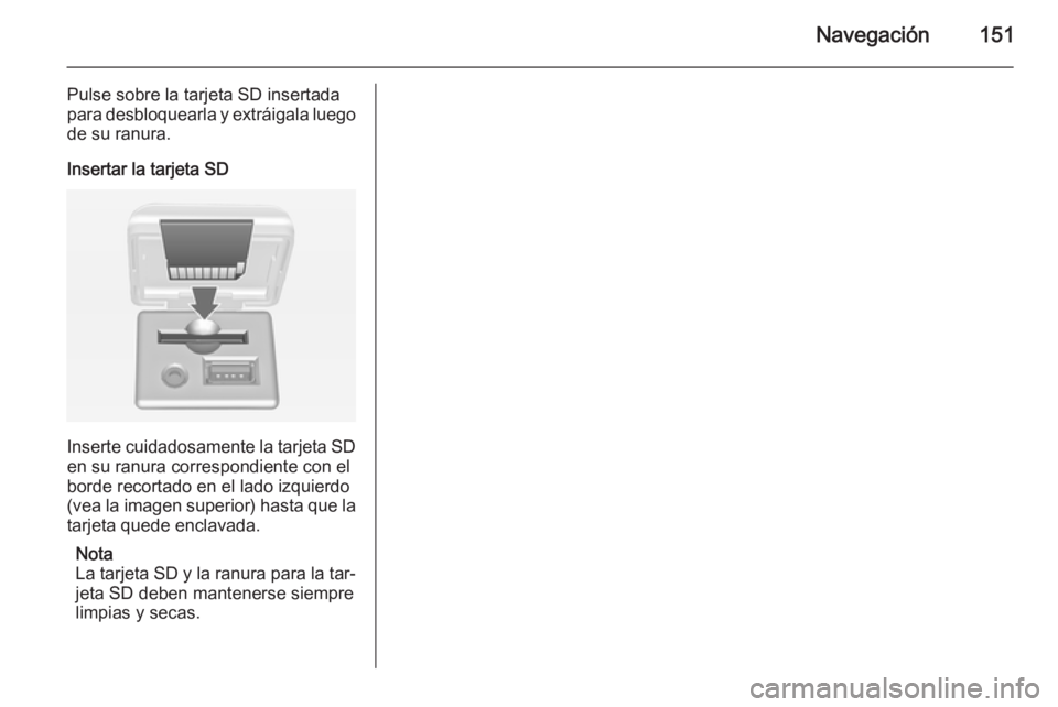 OPEL MOKKA 2014 Manual de infoentretenimiento (in Spanish) Navegación151
Pulse sobre la tarjeta SD insertada
para desbloquearla y extráigala luego
de su ranura.
Insertar la tarjeta SD
Inserte cuidadosamente la tarjeta SD en su ranura correspondiente con el
OPEL MOKKA 2014 Manual de infoentretenimiento (in Spanish) Navegación151
Pulse sobre la tarjeta SD insertada
para desbloquearla y extráigala luego
de su ranura.
Insertar la tarjeta SD
Inserte cuidadosamente la tarjeta SD en su ranura correspondiente con el