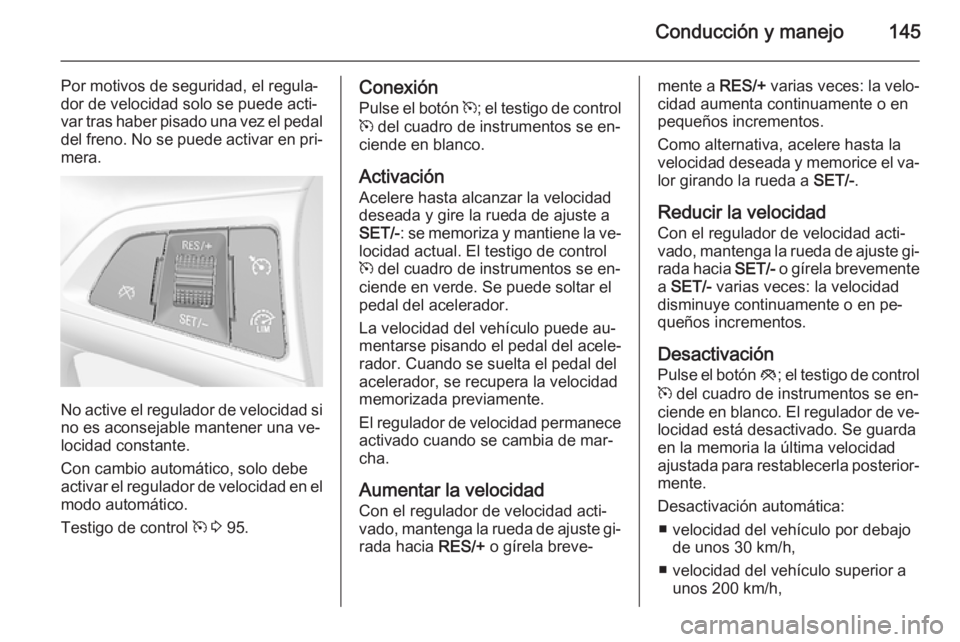OPEL MOKKA 2014.5  Manual de Instrucciones (in Spanish) Conducción y manejo145
Por motivos de seguridad, el regula‐
dor de velocidad solo se puede acti‐
var tras haber pisado una vez el pedal
del freno. No se puede activar en pri‐ mera.
No active el