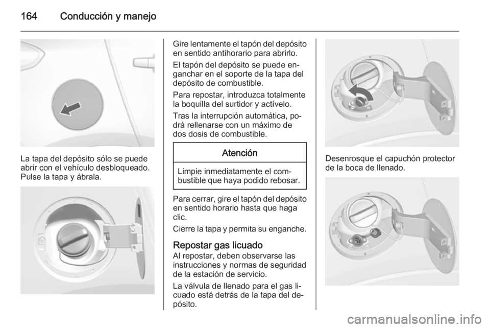 OPEL MOKKA 2015.5 Manual de Instrucciones (in Spanish) 164Conducción y manejo
La tapa del depósito sólo se puede
abrir con el vehículo desbloqueado.
Pulse la tapa y ábrala.
Gire lentamente el tapón del depósito
en sentido antihorario para abrirlo.
OPEL MOKKA 2015.5 Manual de Instrucciones (in Spanish) 164Conducción y manejo
La tapa del depósito sólo se puede
abrir con el vehículo desbloqueado.
Pulse la tapa y ábrala.
Gire lentamente el tapón del depósito
en sentido antihorario para abrirlo.
