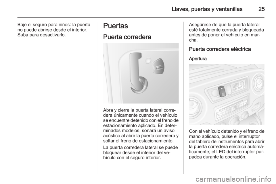 OPEL MOVANO_B 2014 Manual de Instrucciones (in Spanish) Llaves, puertas y ventanillas25
Baje el seguro para niños: la puerta
no puede abrirse desde el interior.
Suba para desactivarlo.Puertas
Puerta corredera
Abra y cierre la puerta lateral corre‐
dera OPEL MOVANO_B 2014 Manual de Instrucciones (in Spanish) Llaves, puertas y ventanillas25
Baje el seguro para niños: la puerta
no puede abrirse desde el interior.
Suba para desactivarlo.Puertas
Puerta corredera
Abra y cierre la puerta lateral corre‐
dera