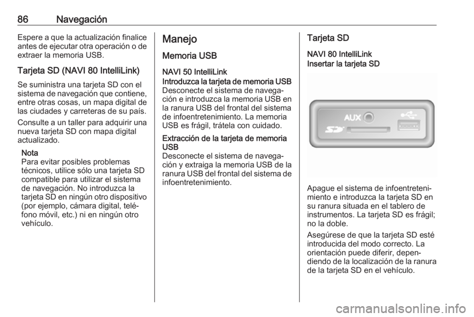 OPEL MOVANO_B 2018.5 Manual de infoentretenimiento (in Spanish) 86NavegaciónEspere a que la actualización finalice
antes de ejecutar otra operación o de extraer la memoria USB.
Tarjeta SD (NAVI 80 IntelliLink)
Se suministra una tarjeta SD con el
sistema de nave OPEL MOVANO_B 2018.5 Manual de infoentretenimiento (in Spanish) 86NavegaciónEspere a que la actualización finalice
antes de ejecutar otra operación o de extraer la memoria USB.
Tarjeta SD (NAVI 80 IntelliLink)
Se suministra una tarjeta SD con el
sistema de nave