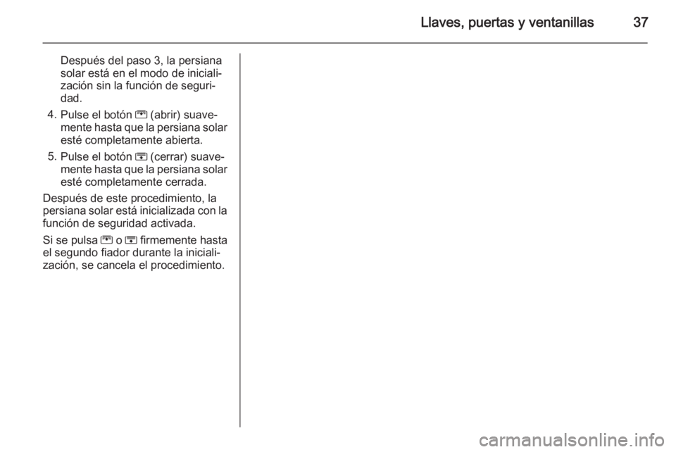 OPEL ZAFIRA C 2015 Manual de Instrucciones (in Spanish) Llaves, puertas y ventanillas37
Después del paso 3, la persiana
solar está en el modo de iniciali‐
zación sin la función de seguri‐
dad.
4. Pulse el botón G (abrir) suave‐
mente hasta que OPEL ZAFIRA C 2015 Manual de Instrucciones (in Spanish) Llaves, puertas y ventanillas37
Después del paso 3, la persiana
solar está en el modo de iniciali‐
zación sin la función de seguri‐
dad.
4. Pulse el botón G (abrir) suave‐
mente hasta que