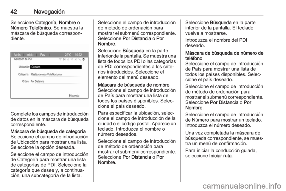 OPEL ZAFIRA C 2017 Manual de infoentretenimiento (in Spanish) 42NavegaciónSeleccione Categoría, Nombre o
Número Telefónico . Se muestra la
máscara de búsqueda correspon‐
diente.
Complete los campos de introducción
de datos en la máscara de búsqueda c OPEL ZAFIRA C 2017 Manual de infoentretenimiento (in Spanish) 42NavegaciónSeleccione Categoría, Nombre o
Número Telefónico . Se muestra la
máscara de búsqueda correspon‐
diente.
Complete los campos de introducción
de datos en la máscara de búsqueda c