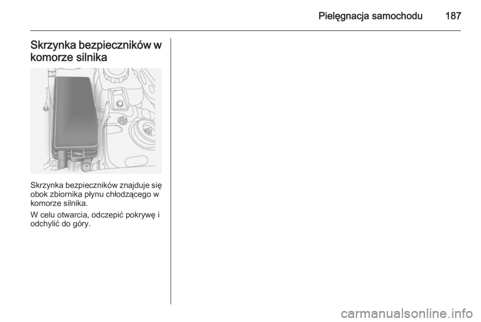 OPEL ANTARA 2014.5  Instrukcja obsługi (in Polish) Pielęgnacja samochodu187Skrzynka bezpieczników w
komorze silnika
Skrzynka bezpieczników znajduje się obok zbiornika płynu chłodzącego w
komorze silnika.
W celu otwarcia, odczepić pokrywę i
od