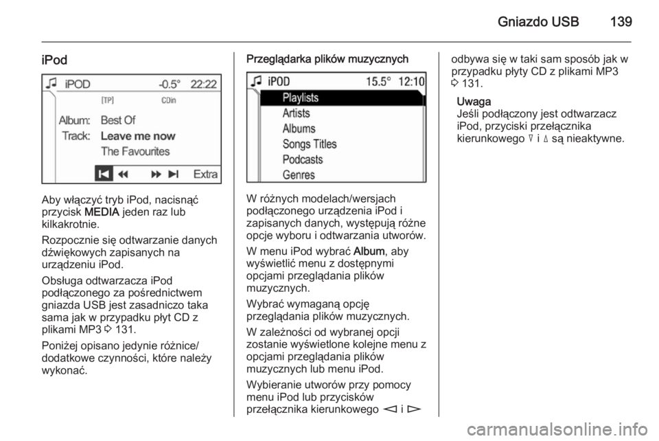 OPEL ANTARA 2015  Instrukcja obsługi systemu audio-nawigacyjnego (in Polish) Gniazdo USB139
iPod
Aby włączyć tryb iPod, nacisnąć
przycisk  MEDIA jeden raz lub
kilkakrotnie.
Rozpocznie się odtwarzanie danych
dźwiękowych zapisanych na
urządzeniu iPod.
Obsługa odtwarzac