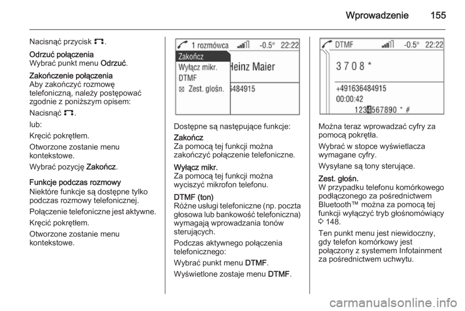 OPEL ANTARA 2015 Instrukcja obsługi systemu audio-nawigacyjnego (in Polish) Wprowadzenie155
Nacisnąć przycisk p.Odrzuć połączenia
Wybrać punkt menu Odrzuć.Zakończenie połączenia
Aby zakończyć rozmowę
telefoniczną, należy postępować
zgodnie z poniższym opise OPEL ANTARA 2015 Instrukcja obsługi systemu audio-nawigacyjnego (in Polish) Wprowadzenie155
Nacisnąć przycisk p.Odrzuć połączenia
Wybrać punkt menu Odrzuć.Zakończenie połączenia
Aby zakończyć rozmowę
telefoniczną, należy postępować
zgodnie z poniższym opise