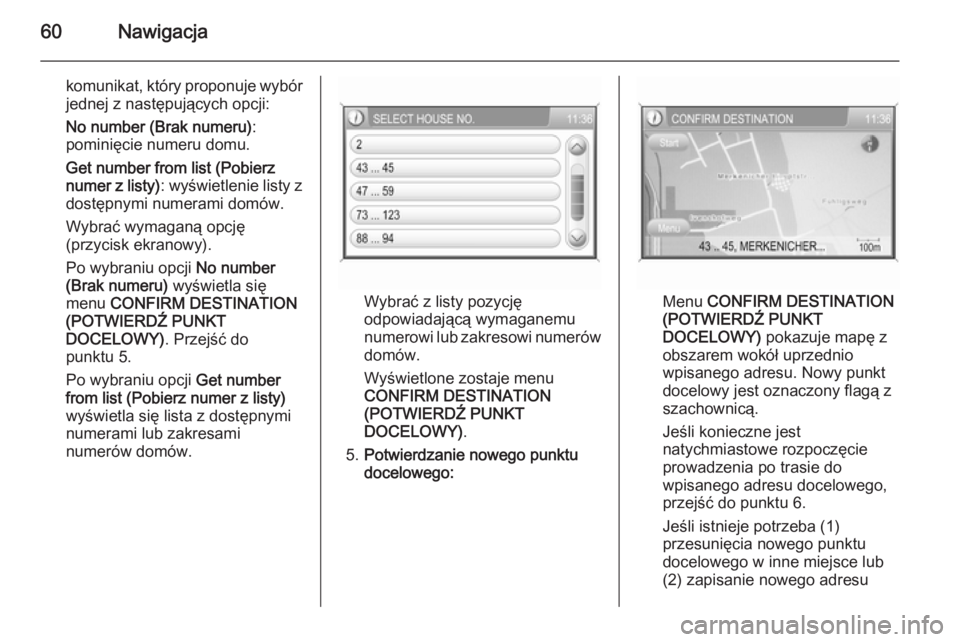 OPEL ANTARA 2015  Instrukcja obsługi systemu audio-nawigacyjnego (in Polish) 60Nawigacja
komunikat, który proponuje wybór
jednej z następujących opcji:
No number (Brak numeru) :
pominięcie numeru domu.
Get number from list (Pobierz
numer z listy) : wyświetlenie listy z
d