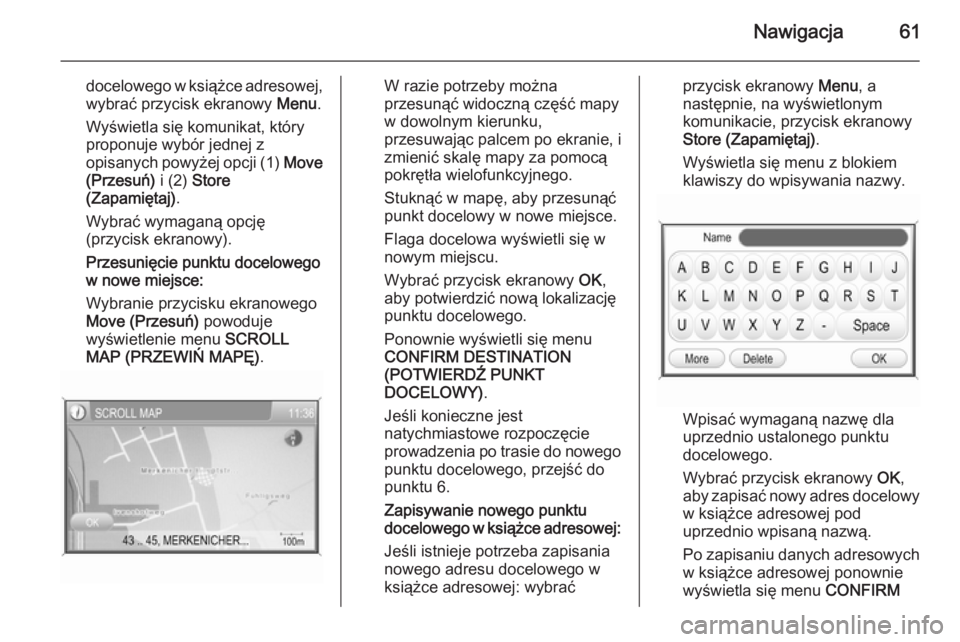 OPEL ANTARA 2015  Instrukcja obsługi systemu audio-nawigacyjnego (in Polish) Nawigacja61
docelowego w książce adresowej,
wybrać przycisk ekranowy  Menu.
Wyświetla się komunikat, który proponuje wybór jednej z
opisanych powyżej opcji (1)  Move
(Przesuń)  i (2) Store
(Z