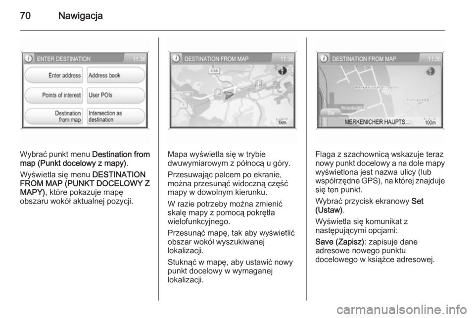 OPEL ANTARA 2015 Instrukcja obsługi systemu audio-nawigacyjnego (in Polish) 70Nawigacja
Wybrać punkt menu Destination from
map (Punkt docelowy z mapy) .
Wyświetla się menu DESTINATION
FROM MAP (PUNKT DOCELOWY Z
MAPY) , które pokazuje mapę
obszaru wokół aktualnej pozyc OPEL ANTARA 2015 Instrukcja obsługi systemu audio-nawigacyjnego (in Polish) 70Nawigacja
Wybrać punkt menu Destination from
map (Punkt docelowy z mapy) .
Wyświetla się menu DESTINATION
FROM MAP (PUNKT DOCELOWY Z
MAPY) , które pokazuje mapę
obszaru wokół aktualnej pozyc