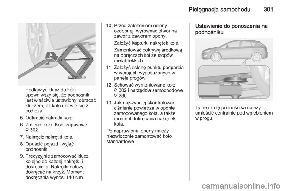 OPEL ASTRA J 2014 Instrukcja obsługi (in Polish) Pielęgnacja samochodu301
Podłączyć klucz do kół i
upewniwszy się, że podnośnik
jest właściwie ustawiony, obracać kluczem, aż koło uniesie się z
podłoża.
5. Odkręcić nakrętki koła. OPEL ASTRA J 2014 Instrukcja obsługi (in Polish) Pielęgnacja samochodu301
Podłączyć klucz do kół i
upewniwszy się, że podnośnik
jest właściwie ustawiony, obracać kluczem, aż koło uniesie się z
podłoża.
5. Odkręcić nakrętki koła.