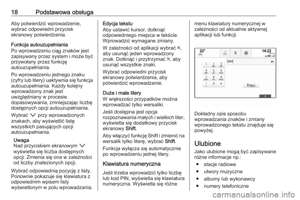 OPEL ASTRA K 2016.5  Instrukcja obsługi systemu audio-nawigacyjnego (in Polish) 18Podstawowa obsługaAby potwierdzić wprowadzenie,
wybrać odpowiedni przycisk
ekranowy potwierdzenia.
Funkcja autouzupełniania
Po wprowadzeniu ciąg znaków jest
zapisywany przez system i może by�