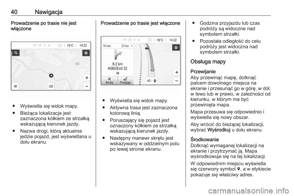 OPEL CORSA E 2018  Instrukcja obsługi systemu audio-nawigacyjnego (in Polish) 40NawigacjaProwadzenie po trasie nie jest
włączone
● Wyświetla się widok mapy.
● Bieżąca lokalizacja jest zaznaczona kółkiem ze strzałką
wskazującą kierunek jazdy.
● Nazwa drogi, kt�