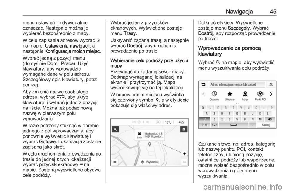 OPEL CORSA E 2018  Instrukcja obsługi systemu audio-nawigacyjnego (in Polish) Nawigacja45menu ustawień i indywidualnie
oznaczać. Następnie można je
wybierać bezpośrednio z mapy.
W celu zapisania adresów wybrać  L
na mapie,  Ustawienia nawigacji , a
następnie  Konfigura