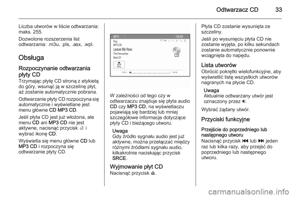 OPEL MERIVA 2015  Instrukcja obsługi systemu audio-nawigacyjnego (in Polish) Odtwarzacz CD33
Liczba utworów w liście odtwarzania:
maks. 255.
Dozwolone rozszerzenia list
odtwarzania: .m3u, .pls, .asx, .wpl.
Obsługa
Rozpoczynanie odtwarzania płyty CD
Trzymając płytę CD st