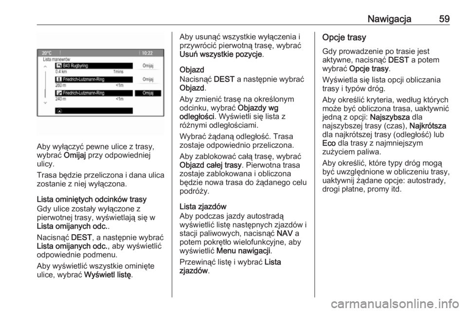 OPEL MERIVA 2016  Instrukcja obsługi systemu audio-nawigacyjnego (in Polish) Nawigacja59
Aby wyłączyć pewne ulice z trasy,
wybrać  Omijaj przy odpowiedniej
ulicy.
Trasa będzie przeliczona i dana ulica zostanie z niej wyłączona.
Lista ominiętych odcinków trasy
Gdy ulic