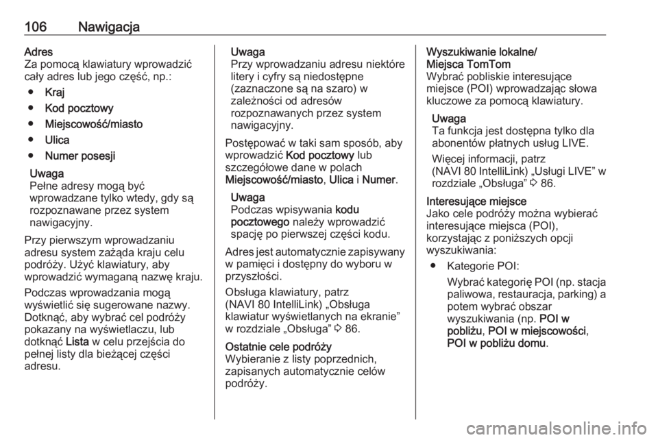 OPEL VIVARO B 2017.5  Instrukcja obsługi systemu audio-nawigacyjnego (in Polish) 106NawigacjaAdres
Za pomocą klawiatury wprowadzić
cały adres lub jego część, np.:
● Kraj
● Kod pocztowy
● Miejscowość/miasto
● Ulica
● Numer posesji
Uwaga
Pełne adresy mogą być
wp