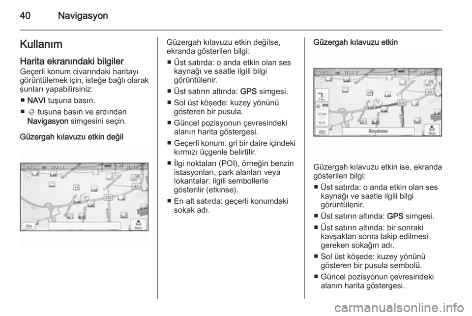OPEL ASTRA J 2015  Bilgi ve Eğlence Sistemi Kılavuzu (in Turkish) 40NavigasyonKullanım
Harita ekranındaki bilgiler Geçerli konum civarındaki haritayı
görüntülemek için, isteğe bağlı olarak
şunları yapabilirsiniz:
■ NAVI  tuşuna basın.
■ ;  tuşun