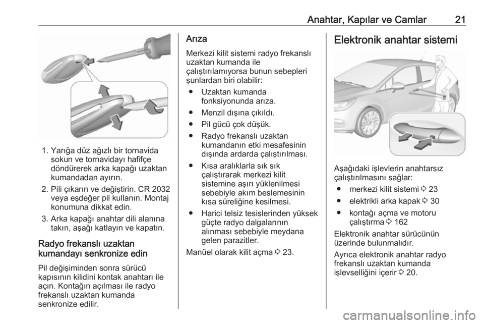 OPEL ASTRA K 2016.5 Sürücü El Kitabı (in Turkish) Anahtar, Kapılar ve Camlar21
1. Yarığa düz ağızlı bir tornavidasokun ve tornavidayı hafifçe
döndürerek arka kapağı uzaktan
kumandadan ayırın.
2. Pili çıkarın ve değiştirin. CR 2032 OPEL ASTRA K 2016.5 Sürücü El Kitabı (in Turkish) Anahtar, Kapılar ve Camlar21
1. Yarığa düz ağızlı bir tornavidasokun ve tornavidayı hafifçe
döndürerek arka kapağı uzaktan
kumandadan ayırın.
2. Pili çıkarın ve değiştirin. CR 2032