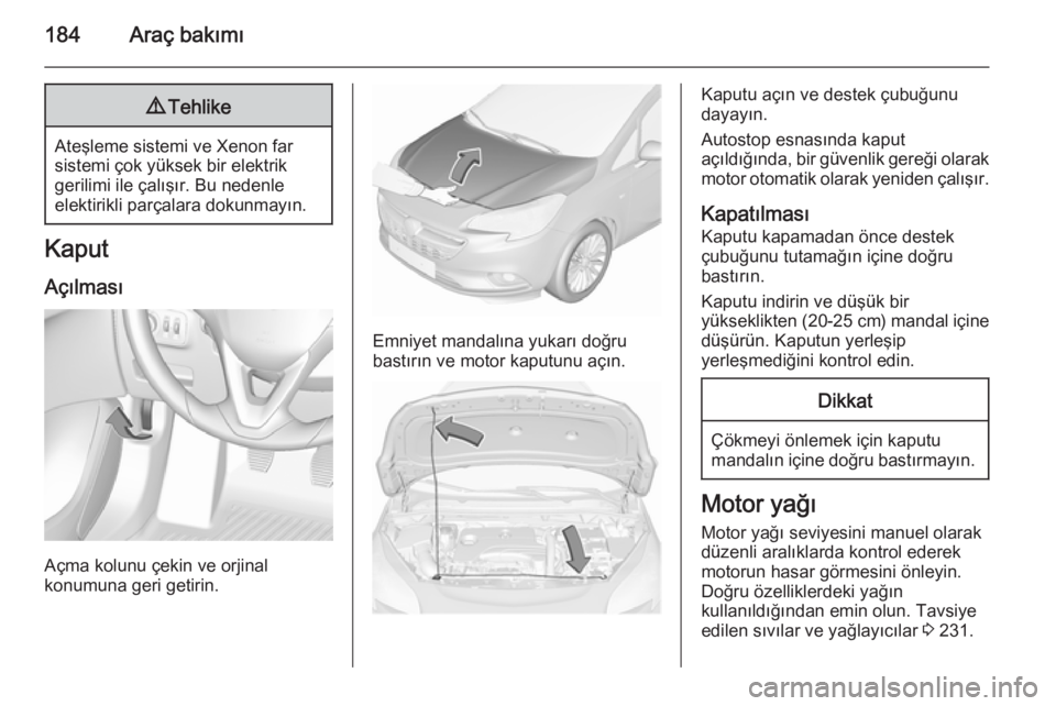 OPEL CORSA 2015.5  Sürücü El Kitabı (in Turkish) 184Araç bakımı9Tehlike
Ateşleme sistemi ve Xenon far
sistemi çok yüksek bir elektrik
gerilimi ile çalışır. Bu nedenle
elektirikli parçalara dokunmayın.
Kaput
Açılması
Açma kolunu çeki