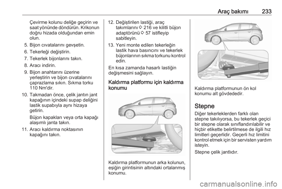 OPEL CORSA 2017 Sürücü El Kitabı (in Turkish) Araç bakımı233Çevirme kolunu deliğe geçirin ve
saat yönünde döndürün. Krikonun
doğru hizada olduğundan emin
olun.
5. Bijon cıvatalarını gevşetin.
6. Tekerleği değiştirin.
7. Tekerl OPEL CORSA 2017 Sürücü El Kitabı (in Turkish) Araç bakımı233Çevirme kolunu deliğe geçirin ve
saat yönünde döndürün. Krikonun
doğru hizada olduğundan emin
olun.
5. Bijon cıvatalarını gevşetin.
6. Tekerleği değiştirin.
7. Tekerl