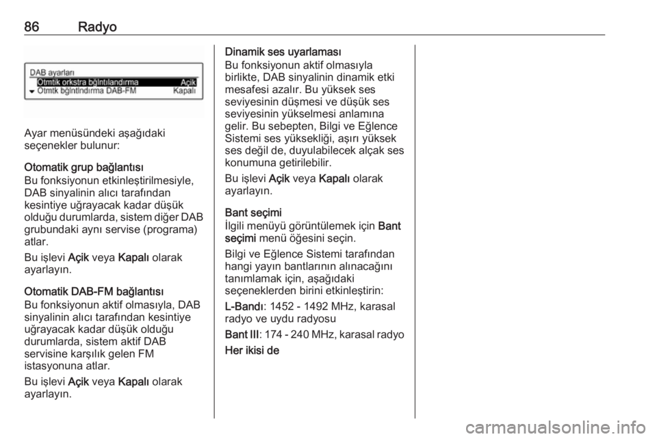 OPEL CORSA E 2017.5  Bilgi ve Eğlence Sistemi Kılavuzu (in Turkish) 86Radyo
Ayar menüsündeki aşağıdaki
seçenekler bulunur:
Otomatik grup bağlantısı
Bu fonksiyonun etkinleştirilmesiyle,
DAB sinyalinin alıcı tarafından
kesintiye uğrayacak kadar düşük
ol OPEL CORSA E 2017.5  Bilgi ve Eğlence Sistemi Kılavuzu (in Turkish) 86Radyo
Ayar menüsündeki aşağıdaki
seçenekler bulunur:
Otomatik grup bağlantısı
Bu fonksiyonun etkinleştirilmesiyle,
DAB sinyalinin alıcı tarafından
kesintiye uğrayacak kadar düşük
ol