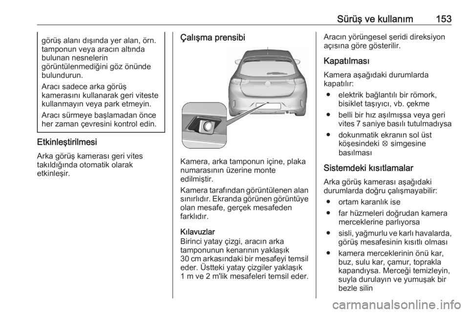 OPEL CORSA F 2020  Sürücü El Kitabı (in Turkish) Sürüş ve kullanım153görüş alanı dışında yer alan, örn.
tamponun veya aracın altında
bulunan nesnelerin
görüntülenmediğini göz önünde
bulundurun.
Aracı sadece arka görüş
kamera
