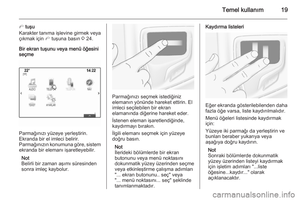OPEL INSIGNIA 2015  Bilgi ve Eğlence Sistemi Kılavuzu (in Turkish) Temel kullanım19
h tuşu
Karakter tanıma işlevine girmek veya çıkmak için  h tuşuna basın  3 24.
Bir ekran tuşunu veya menü öğesini
seçme
Parmağınızı yüzeye yerleştirin.
Ekranda bir