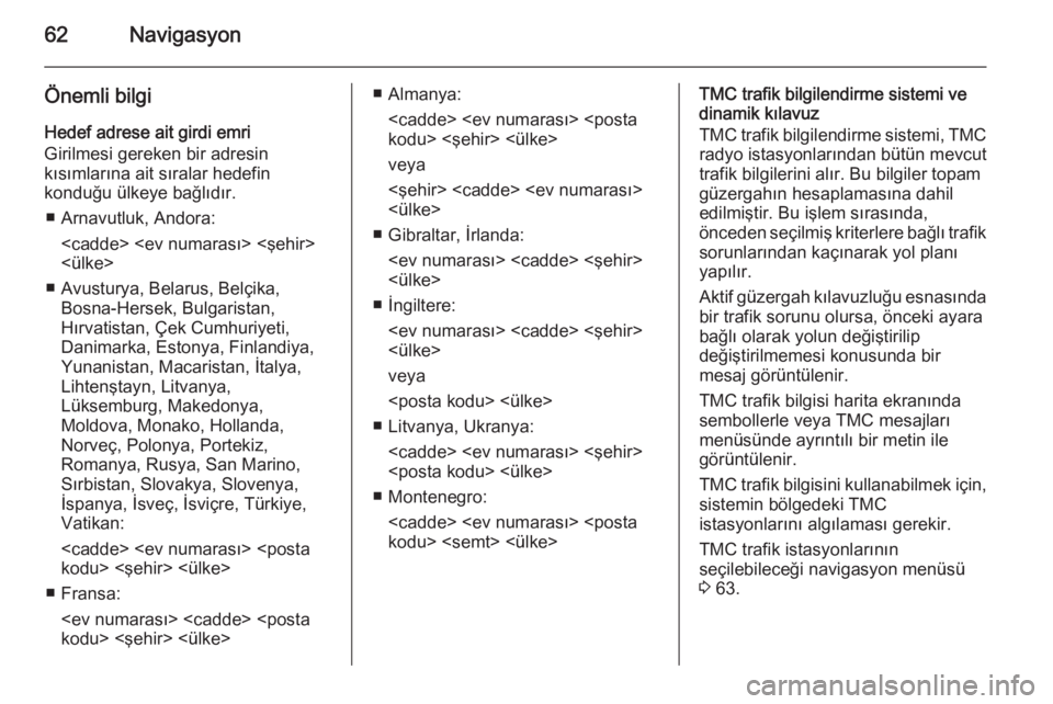 OPEL INSIGNIA 2015  Bilgi ve Eğlence Sistemi Kılavuzu (in Turkish) 62Navigasyon
Önemli bilgiHedef adrese ait girdi emri
Girilmesi gereken bir adresin
kısımlarına ait sıralar hedefin
konduğu ülkeye bağlıdır.
■ Arnavutluk, Andora: <cadde> <ev numarası> <ş