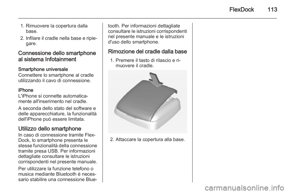 OPEL ADAM 2014.5  Manuale del sistema Infotainment (in Italian) FlexDock113
1. Rimuovere la copertura dallabase.
2. Infilare il cradle nella base e ripie‐
gare.
Connessione dello smartphone
al sistema Infotainment
Smartphone universale
Connettere lo smartphone a