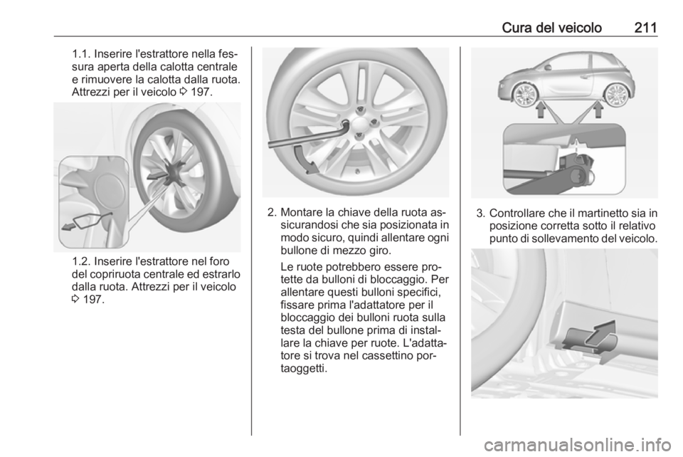 OPEL ADAM 2016.5 Manuale di uso e manutenzione (in Italian) Cura del veicolo2111.1. Inserire l'estrattore nella fes‐
sura aperta della calotta centrale
e rimuovere la calotta dalla ruota.
Attrezzi per il veicolo 3 197.
1.2. Inserire l'estrattore nel OPEL ADAM 2016.5 Manuale di uso e manutenzione (in Italian) Cura del veicolo2111.1. Inserire l'estrattore nella fes‐
sura aperta della calotta centrale
e rimuovere la calotta dalla ruota.
Attrezzi per il veicolo 3 197.
1.2. Inserire l'estrattore nel