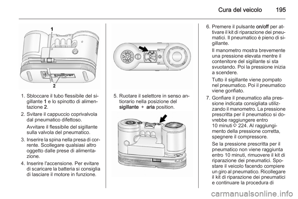 OPEL ANTARA 2015 Manuale di uso e manutenzione (in Italian) Cura del veicolo195
1. Sbloccare il tubo flessibile del si‐gillante 1 e lo spinotto di alimen‐
tazione 2.
2. Svitare il cappuccio coprivalvola dal pneumatico difettoso.
Avvitare il flessibile de OPEL ANTARA 2015 Manuale di uso e manutenzione (in Italian) Cura del veicolo195
1. Sbloccare il tubo flessibile del si‐gillante 1 e lo spinotto di alimen‐
tazione 2.
2. Svitare il cappuccio coprivalvola dal pneumatico difettoso.
Avvitare il flessibile de