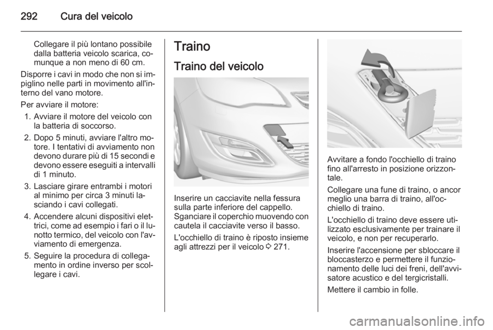 OPEL ASTRA J 2014.5 Manuale di uso e manutenzione (in Italian) 292Cura del veicolo
Collegare il più lontano possibile
dalla batteria veicolo scarica, co‐
munque a non meno di 60 cm.
Disporre i cavi in modo che non si im‐ piglino nelle parti in movimento all& OPEL ASTRA J 2014.5 Manuale di uso e manutenzione (in Italian) 292Cura del veicolo
Collegare il più lontano possibile
dalla batteria veicolo scarica, co‐
munque a non meno di 60 cm.
Disporre i cavi in modo che non si im‐ piglino nelle parti in movimento all&