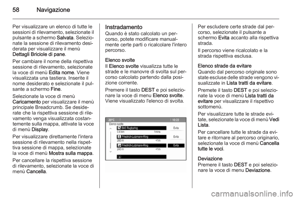 OPEL ASTRA J 2015 Manuale del sistema Infotainment (in Italian) 58Navigazione
Per visualizzare un elenco di tutte lesessioni di rilevamento, selezionate il pulsante a schermo Salvata. Selezio‐
nate la sessione di rilevamento desi‐ derata per visualizzare il m OPEL ASTRA J 2015 Manuale del sistema Infotainment (in Italian) 58Navigazione
Per visualizzare un elenco di tutte lesessioni di rilevamento, selezionate il pulsante a schermo Salvata. Selezio‐
nate la sessione di rilevamento desi‐ derata per visualizzare il m