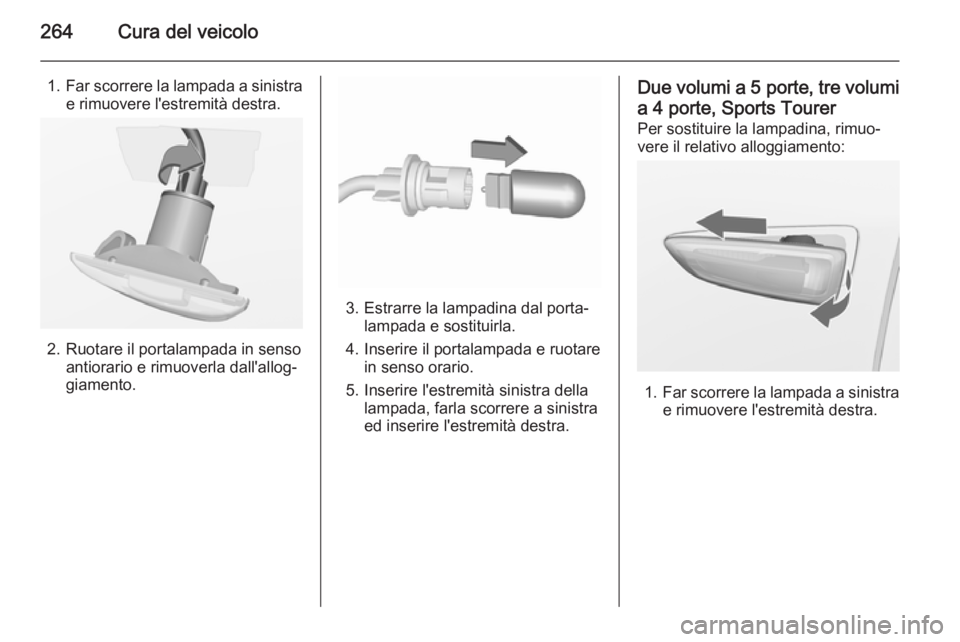OPEL ASTRA J 2015.5 Manuale di uso e manutenzione (in Italian) 264Cura del veicolo
1.Far scorrere la lampada a sinistra
e rimuovere l'estremità destra.
2. Ruotare il portalampada in senso antiorario e rimuoverla dall'allog‐
giamento.
3. Estrarre la lam OPEL ASTRA J 2015.5 Manuale di uso e manutenzione (in Italian) 264Cura del veicolo
1.Far scorrere la lampada a sinistra
e rimuovere l'estremità destra.
2. Ruotare il portalampada in senso antiorario e rimuoverla dall'allog‐
giamento.
3. Estrarre la lam