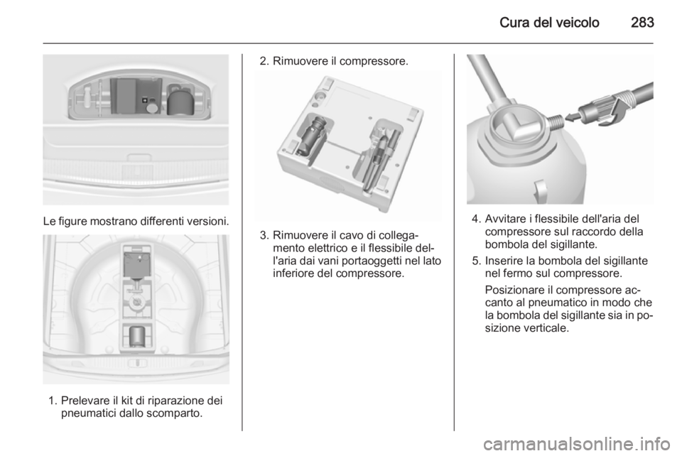 OPEL ASTRA J 2015.5 Manuale di uso e manutenzione (in Italian) Cura del veicolo283
Le figure mostrano differenti versioni.
1. Prelevare il kit di riparazione deipneumatici dallo scomparto.
2. Rimuovere il compressore.
3. Rimuovere il cavo di collega‐mento elett OPEL ASTRA J 2015.5 Manuale di uso e manutenzione (in Italian) Cura del veicolo283
Le figure mostrano differenti versioni.
1. Prelevare il kit di riparazione deipneumatici dallo scomparto.
2. Rimuovere il compressore.
3. Rimuovere il cavo di collega‐mento elett
